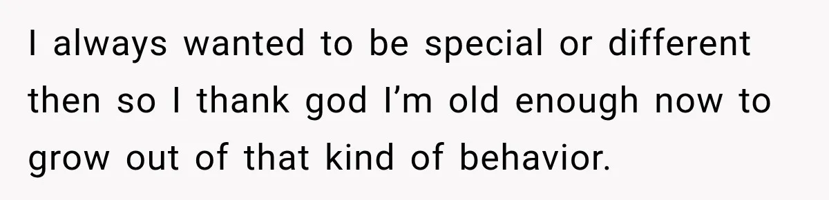 I always wanted to be special or different then so I thank god I’m old enough now to grow out of that kind of behavior.