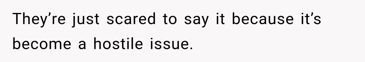 They’re just scared to say it because it’s become a hostile issue.