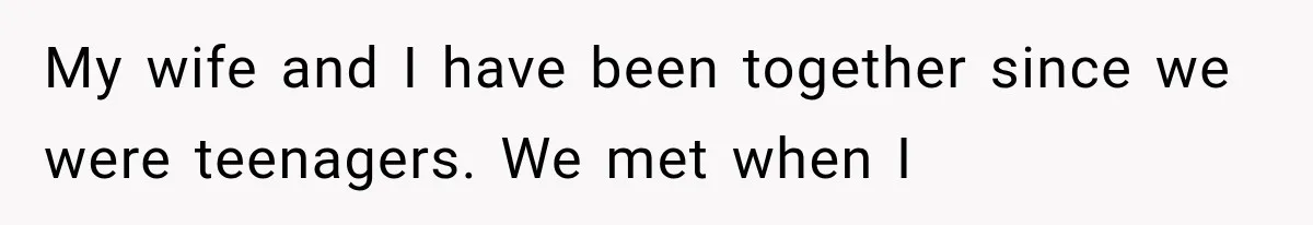 My wife and I have been together since we were teenagers. We met when I