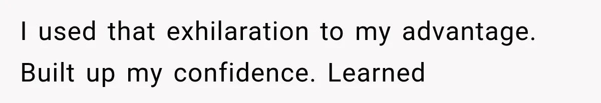 I used that exhilaration to my advantage. Built up my confidence. Learned