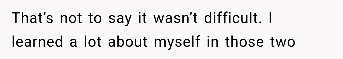 That’s not to say it wasn’t difficult. I learned a lot about myself in those two