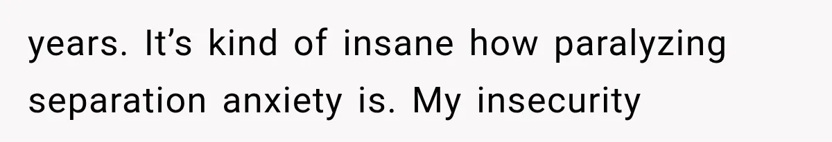 years. It’s kind of insane how paralyzing separation anxiety is. My insecurity