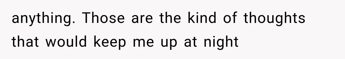 anything. Those are the kind of thoughts that would keep me up at night