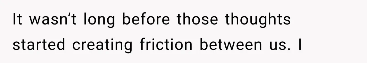It wasn’t long before those thoughts started creating friction between us. I