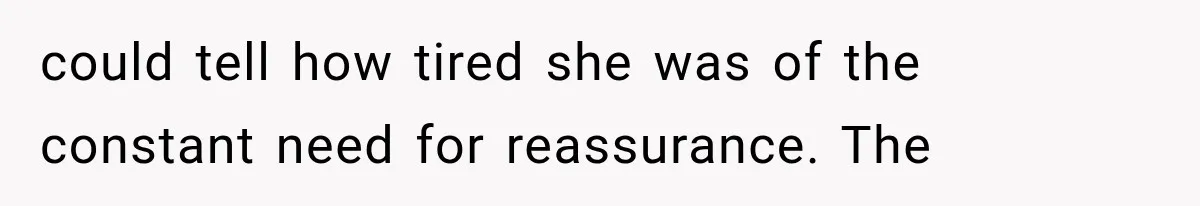 could tell how tired she was of the constant need for reassurance. The
