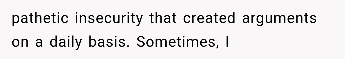 pathetic insecurity that created arguments on a daily basis. Sometimes, I