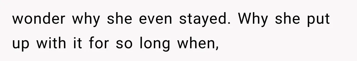 wonder why she even stayed. Why she put up with it for so long when,