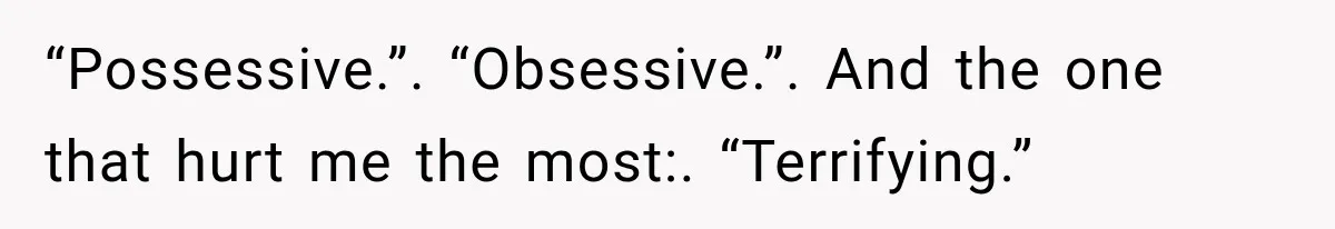 “Possessive.”. “Obsessive.”. And the one that hurt me the most:. “Terrifying.”