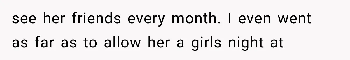 see her friends every month. I even went as far as to allow her a girls night at