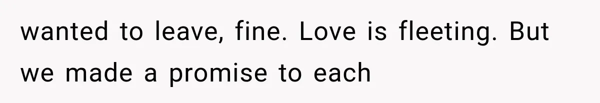 wanted to leave, fine. Love is fleeting. But we made a promise to each
