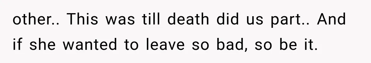 other.. This was till death did us part.. And if she wanted to leave so bad, so be it.