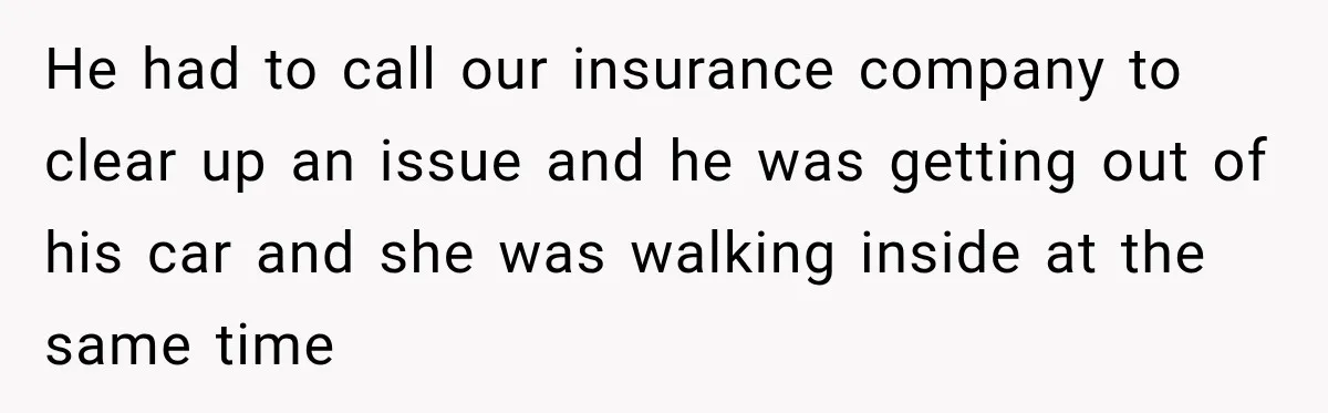 He had to call our insurance company to clear up an issue and he was getting out of his car and she was walking inside at the same time