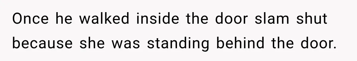 Once he walked inside the door slam shut because she was standing behind the door.