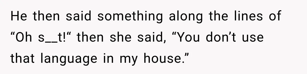 He then said something along the lines of “Oh s__t!“ then she said, “You don’t use that language in my house.”
