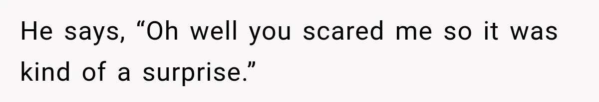 He says, “Oh well you scared me so it was kind of a surprise.”