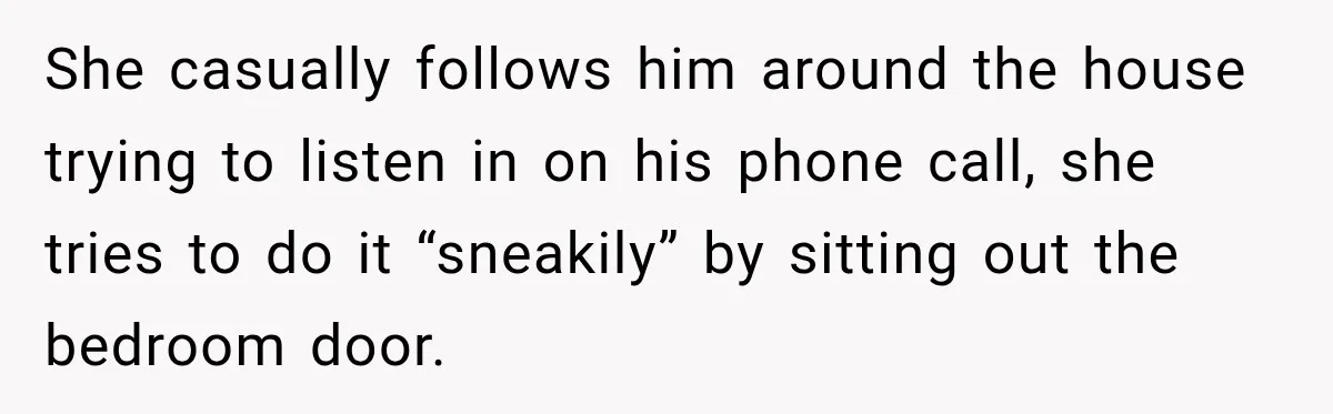 She casually follows him around the house trying to listen in on his phone call, she tries to do it “sneakily” by sitting out the bedroom door.