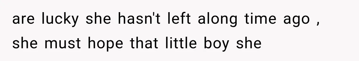 are lucky she hasn't left along time ago , she must hope that little boy she