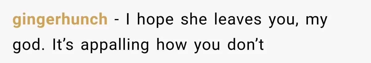 gingerhunch − I hope she leaves you, my god. It’s appalling how you don’t
