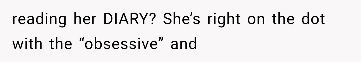 reading her DIARY? She’s right on the dot with the “obsessive” and