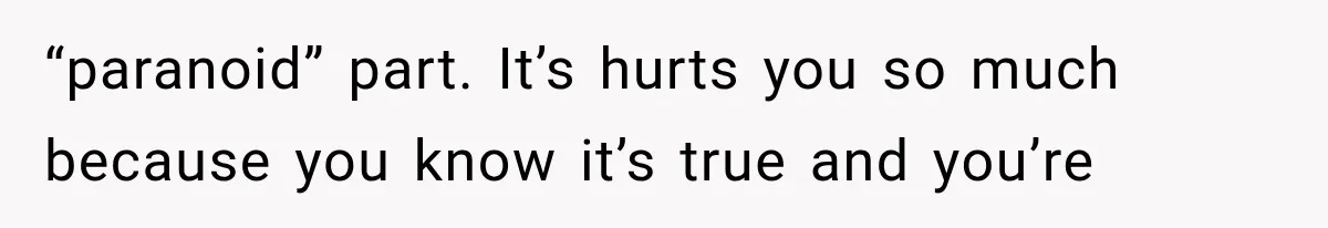 “paranoid” part. It’s hurts you so much because you know it’s true and you’re