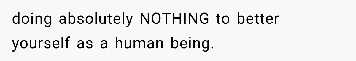 doing absolutely NOTHING to better yourself as a human being.