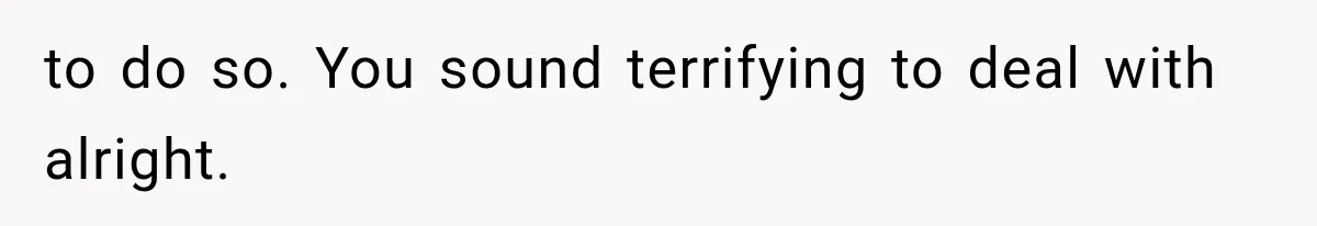 to do so. You sound terrifying to deal with alright.