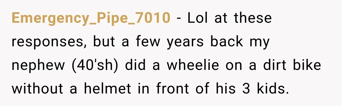Emergency_Pipe_7010 − Lol at these responses, but a few years back my nephew (40'sh) did a wheelie on a dirt bike without a helmet in front of his 3 kids.