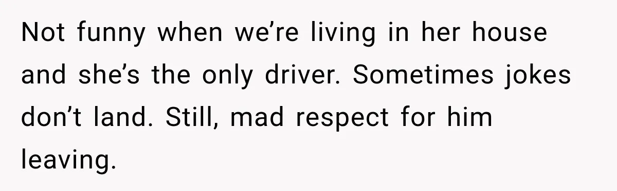 Not funny when we’re living in her house and she’s the only driver. Sometimes jokes don’t land. Still, mad respect for him leaving.