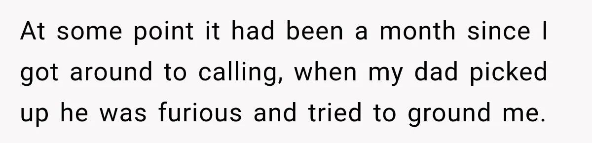 At some point it had been a month since I got around to calling, when my dad picked up he was furious and tried to ground me.