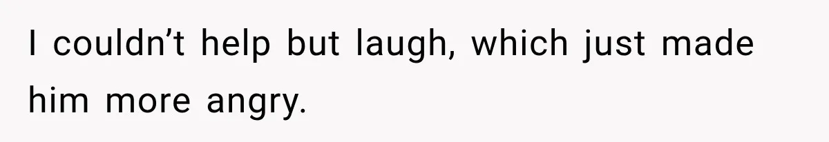 I couldn’t help but laugh, which just made him more angry.