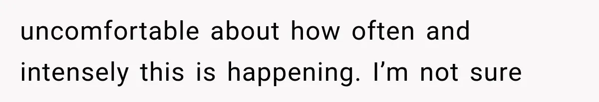 uncomfortable about how often and intensely this is happening. I’m not sure