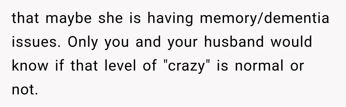 that maybe she is having memory/dementia issues. Only you and your husband would know if that level of "crazy" is normal or not.