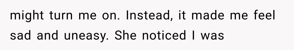 might turn me on. Instead, it made me feel sad and uneasy. She noticed I was