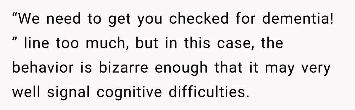 “We need to get you checked for dementia! ” line too much, but in this case, the behavior is bizarre enough that it may very well signal cognitive difficulties.