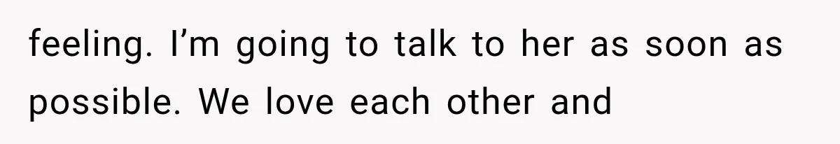 feeling. I’m going to talk to her as soon as possible. We love each other and