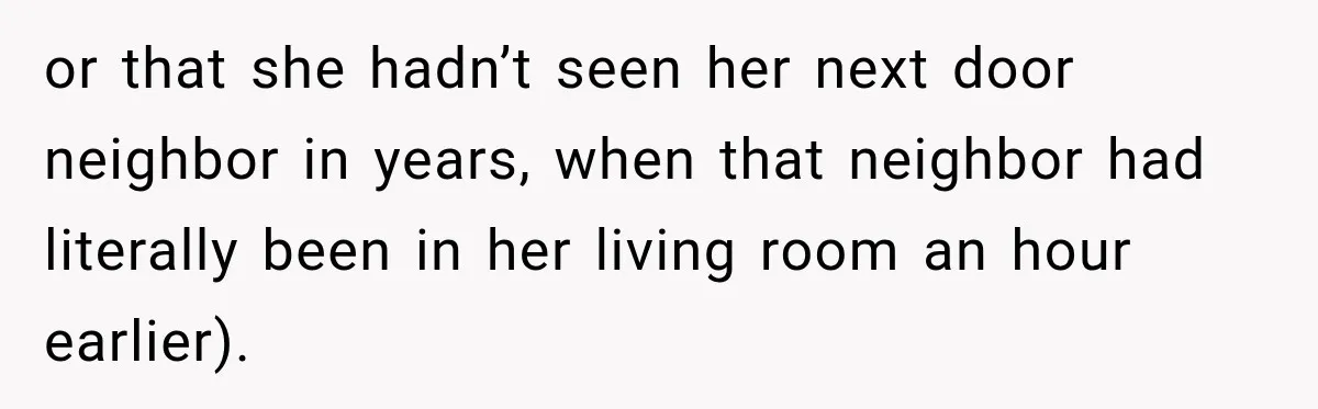 or that she hadn’t seen her next door neighbor in years, when that neighbor had literally been in her living room an hour earlier).