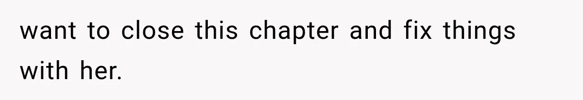 want to close this chapter and fix things with her.