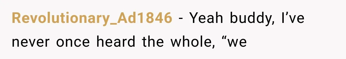 Revolutionary_Ad1846 − Yeah buddy, I’ve never once heard the whole, “we