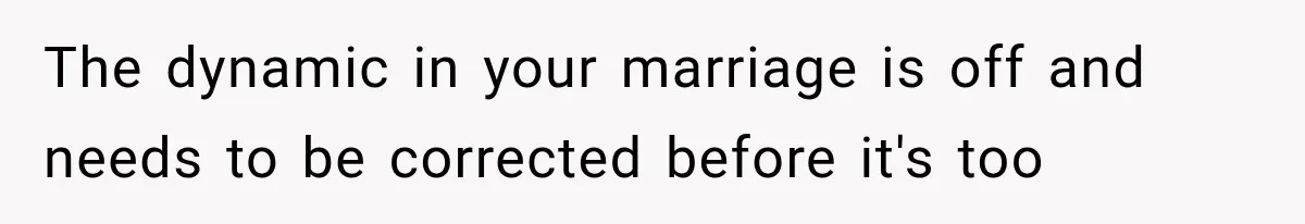 The dynamic in your marriage is off and needs to be corrected before it's too