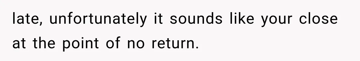 late, unfortunately it sounds like your close at the point of no return.