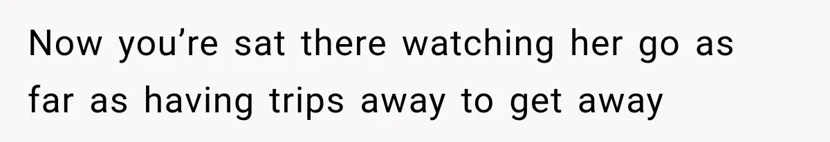 Now you’re sat there watching her go as far as having trips away to get away
