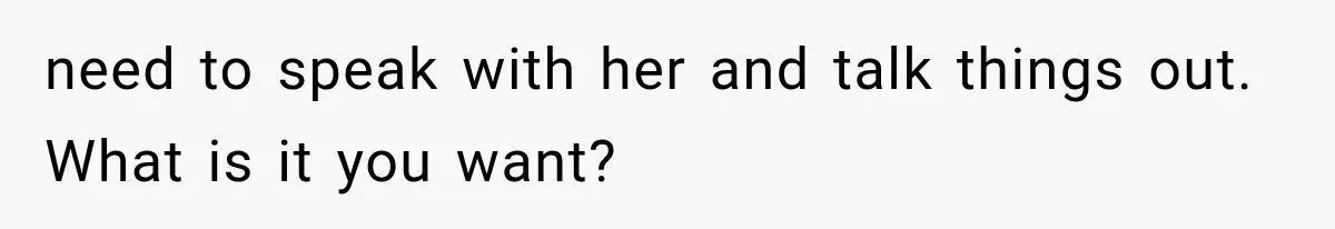 need to speak with her and talk things out. What is it you want?