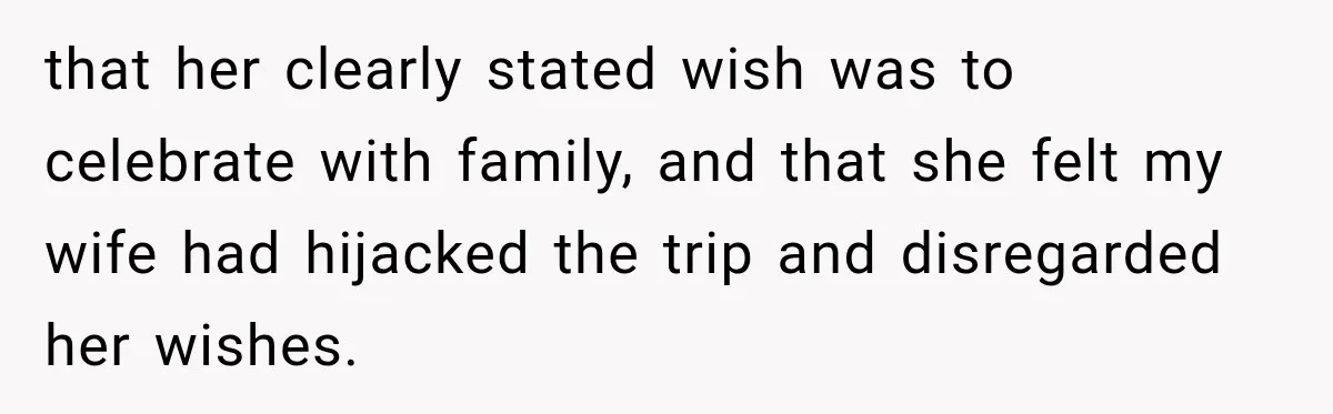 that her clearly stated wish was to celebrate with family, and that she felt my wife had hijacked the trip and disregarded her wishes.