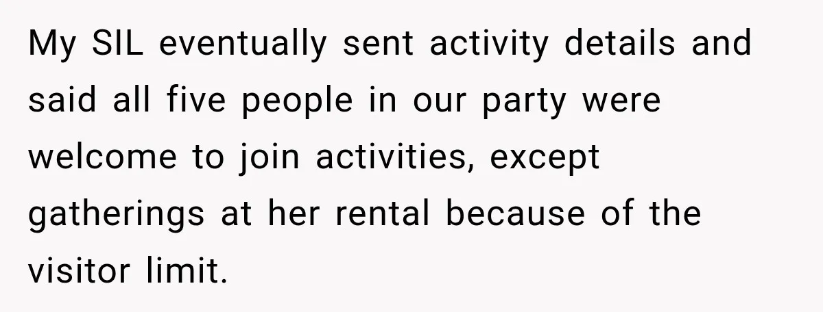My SIL eventually sent activity details and said all five people in our party were welcome to join activities, except gatherings at her rental because of the visitor limit.
