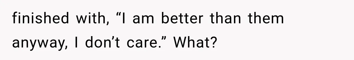 finished with, “I am better than them anyway, I don’t care.” What?
