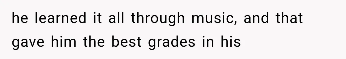 he learned it all through music, and that gave him the best grades in his