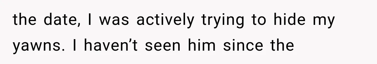 the date, I was actively trying to hide my yawns. I haven’t seen him since the