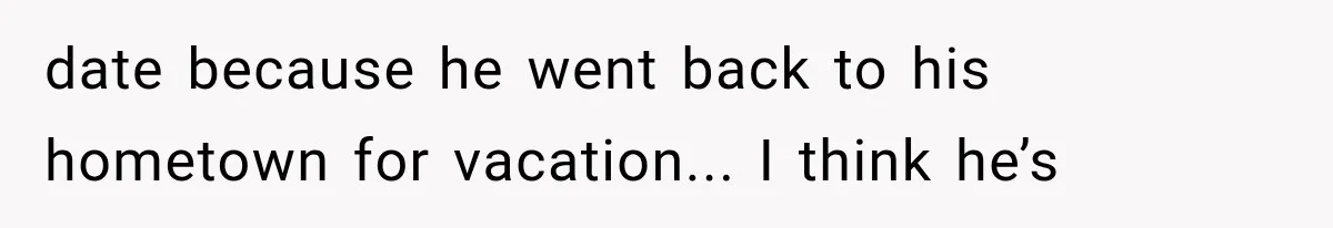 date because he went back to his hometown for vacation... I think he’s