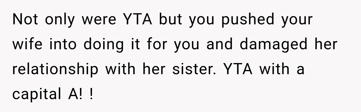 Not only were YTA but you pushed your wife into doing it for you and damaged her relationship with her sister. YTA with a capital A! !