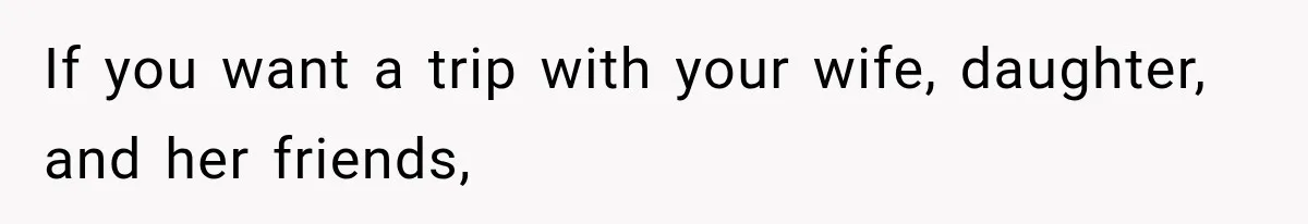 If you want a trip with your wife, daughter, and her friends,